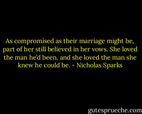 As compromised as their marriage might be, part of her still believed in her vows. She loved the man he’d been, and she loved the man she knew he could be. - Nicholas Sparks