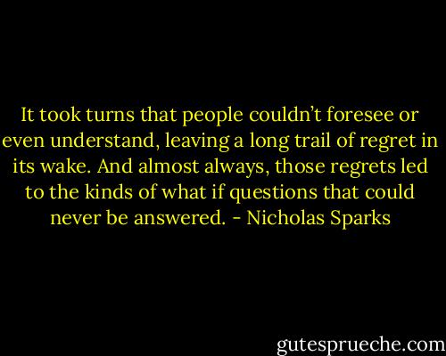 It took turns that people couldn’t foresee or even understand, leaving a long trail of regret in its wake. And almost always, those regrets led to the kinds of what if questions that could never be answered. - Nicholas Sparks