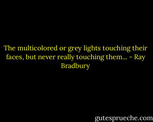 The multicolored or grey lights touching their faces, but never really touching them... - Ray Bradbury
