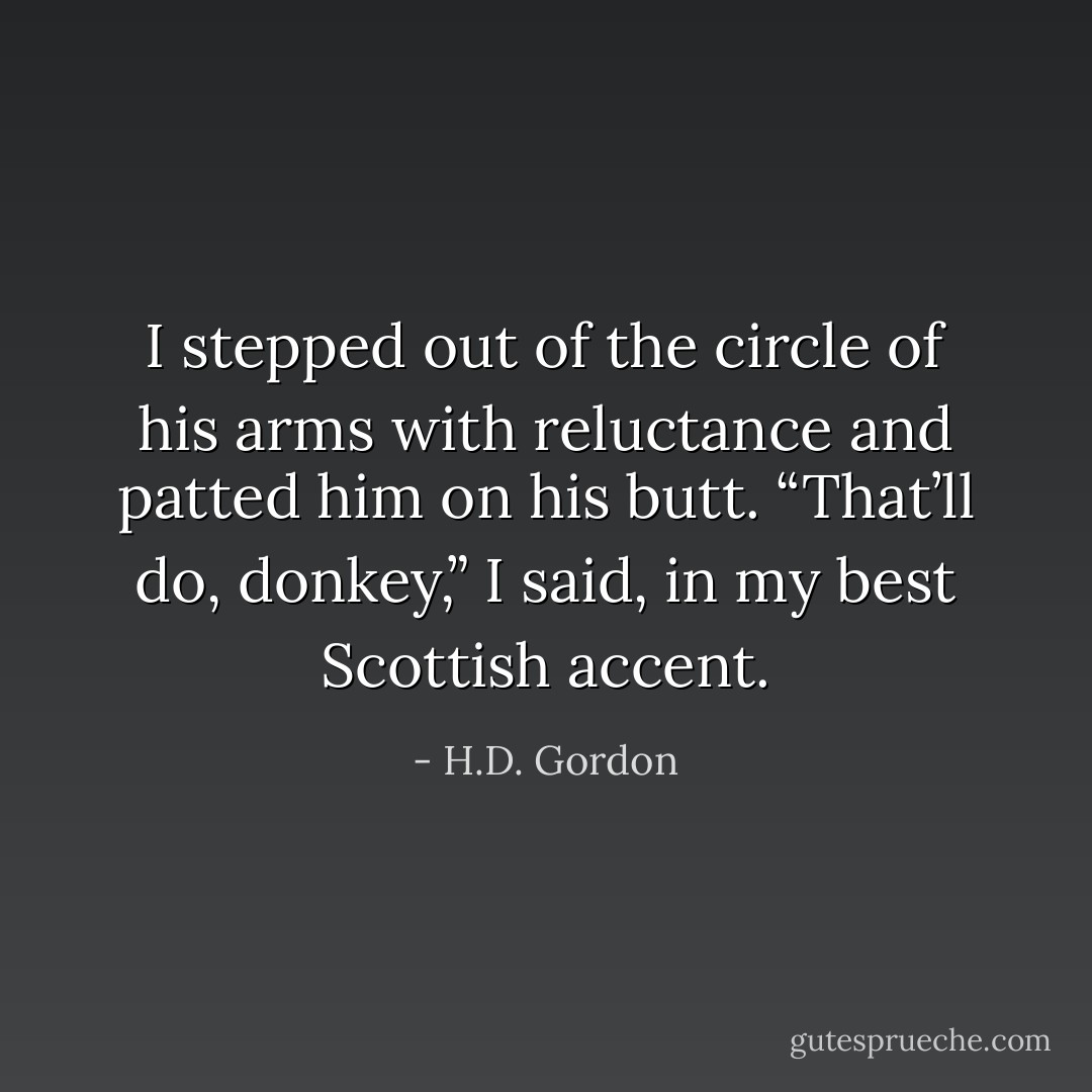 I stepped out of the circle of his arms with reluctance and patted him on his butt. “That’ll do, donkey,” I said, in my best Scottish accent. - H.D. Gordon