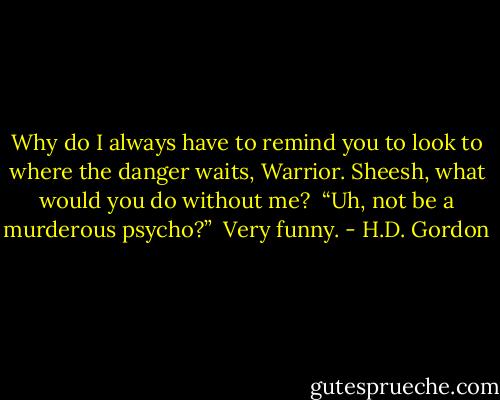 Why do I always have to remind you to look to where the danger waits, Warrior. Sheesh, what would you do without me?<br /><br />“Uh, not be a murderous psycho?”<br /><br />Very funny. - H.D. Gordon