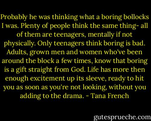 Probably he was thinking what a boring bollocks I was. Plenty of people think the same thing- all of them are teenagers, mentally if not physically. Only teenagers think boring is bad. Adults, grown men and women who've been around the block a few times, know that boring is a gift straight from God. Life has more then enough excitement up its sleeve, ready to hit you as soon as you're not looking, without you adding to the drama. - Tana French