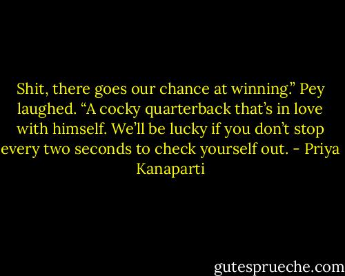 Shit, there goes our chance at winning.” Pey laughed. “A cocky quarterback that’s in love with himself. We’ll be lucky if you don’t stop every two seconds to check yourself out. - Priya Kanaparti