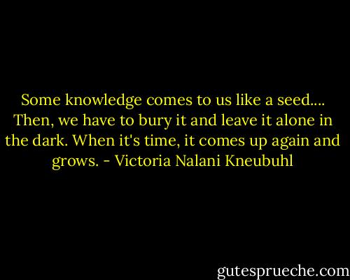 Some knowledge comes to us like a seed.... Then, we have to bury it and leave it alone in the dark. When it's time, it comes up again and grows. - Victoria Nalani Kneubuhl