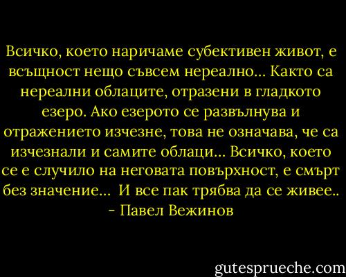 Всичко, което наричаме субективен живот, е всъщност нещо съвсем нереално… Както са нереални облаците, отразени в гладкото езеро. Ако езерото се развълнува и отражението изчезне, това не означава, че са изчезнали и самите облаци… Всичко, което се е случило на неговата повърхност, е смърт без значение… <br />И все пак трябва да се живее.. - Павел Вежинов