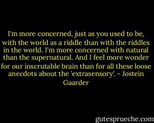 I'm more concerned, just as you used to be, with the world as a riddle than with the riddles in the world. I'm more concerned with natural than the supernatural. And I feel more wonder for our inscrutable brain than for all these loose anecdots about the 'extrasensory'. - Jostein Gaarder