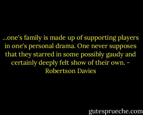 ...one's family is made up of supporting players in one's personal drama. One never supposes that they starred in some possibly gaudy and certainly deeply felt show of their own. - Robertson Davies