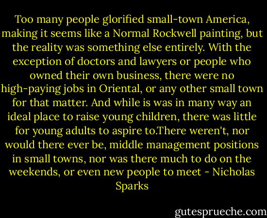 Too many people glorified small-town America, making it seems like a Normal Rockwell painting, but the reality was something else entirely. With the exception of doctors and lawyers or people who owned their own business, there were no high-paying jobs in Oriental, or any other small town for that matter. And while is was in many way an ideal place to raise young children, there was little for young adults to aspire to.There weren't, nor would there ever be, middle management positions in small towns, nor was there much to do on the weekends, or even new people to meet - Nicholas Sparks
