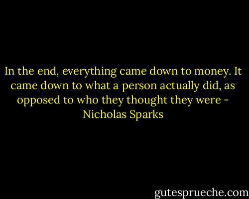 In the end, everything came down to money. It came down to what a person actually did, as opposed to who they thought they were - Nicholas Sparks