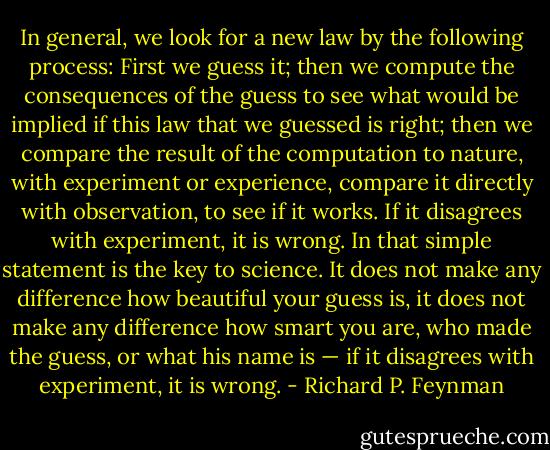 In general, we look for a new law by the following process: First we guess it; then we compute the consequences of the guess to see what would be implied if this law that we guessed is right; then we compare the result of the computation to nature, with experiment or experience, compare it directly with observation, to see if it works. If it disagrees with experiment, it is wrong. In that simple statement is the key to science. It does not make any difference how beautiful your guess is, it does not make any difference how smart you are, who made the guess, or what his name is — if it disagrees with experiment, it is wrong. - Richard P. Feynman