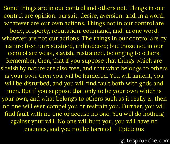 Some things are in our control and others not. Things in our control are opinion, pursuit, desire, aversion, and, in a word, whatever are our own actions. Things not in our control are body, property, reputation, command, and, in one word, whatever are not our actions. The things in our control are by nature free, unrestrained, unhindered; but those not in our control are weak, slavish, restrained, belonging to others. Remember, then, that if you suppose that things which are slavish by nature are also free, and that what belongs to others is your own, then you will be hindered. You will lament, you will be disturbed, and you will find fault both with gods and men. But if you suppose that only to be your own which is your own, and what belongs to others such as it really is, then no one will ever compel you or restrain you. Further, you will find fault with no one or accuse no one. You will do nothing against your will. No one will hurt you, you will have no enemies, and you not be harmed. - Epictetus
