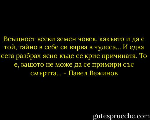 Всъщност всеки земен човек, какъвто и да е той, тайно в себе си вярва в чудеса… И едва сега разбрах ясно къде се крие причината. То е, защото не може да се примири със смъртта… - Павел Вежинов