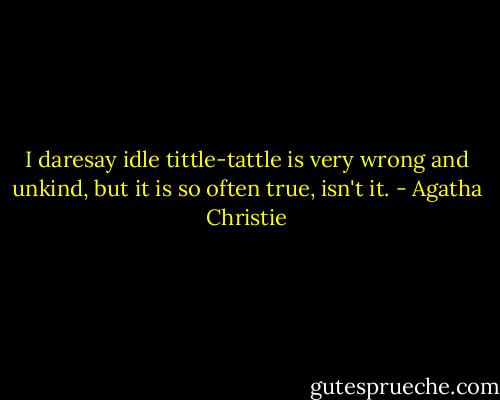I daresay idle tittle-tattle is very wrong and unkind, but it is so often true, isn't it. - Agatha Christie