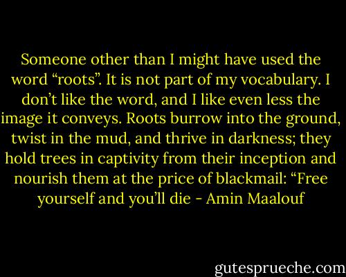 Someone other than I might have used the word “roots”. It is not part of my vocabulary. I don’t like the word, and I like even less the image it conveys. Roots burrow into the ground, twist in the mud, and thrive in darkness; they hold trees in captivity from their inception and nourish them at the price of blackmail: “Free yourself and you’ll die - Amin Maalouf