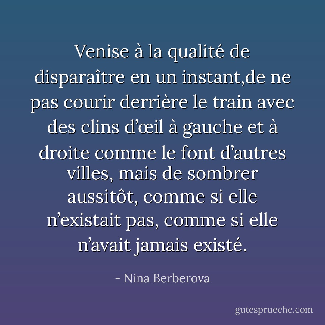 Venise à la qualité de disparaître en un instant,de ne pas courir derrière le train avec des clins d’œil à gauche et à droite comme le font d’autres villes, mais de sombrer aussitôt, comme si elle n’existait pas, comme si elle n’avait jamais existé. - Nina Berberova