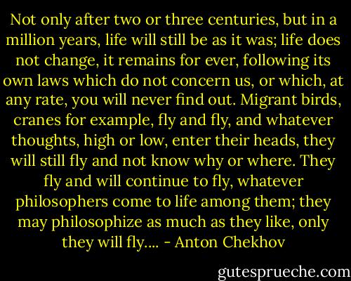 Not only after two or three centuries, but in a million years, life will still be as it was; life does not change, it remains for ever, following its own laws which do not concern us, or which, at any rate, you will never find out. Migrant birds, cranes for example, fly and fly, and whatever thoughts, high or low, enter their heads, they will still fly and not know why or where. They fly and will continue to fly, whatever philosophers come to life among them; they may philosophize as much as they like, only they will fly.... - Anton Chekhov