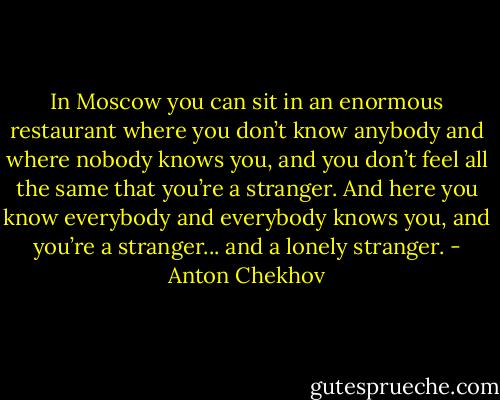 In Moscow you can sit in an enormous restaurant where you don’t know anybody and where nobody knows you, and you don’t feel all the same that you’re a stranger. And here you know everybody and everybody knows you, and you’re a stranger... and a lonely stranger. - Anton Chekhov