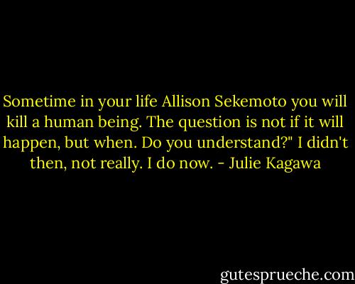 Sometime in your life Allison Sekemoto you will kill a human being. The question is not if it will happen, but when. Do you understand?" I didn't then, not really. I do now. - Julie Kagawa