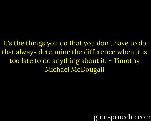 It's the things you do that you don't have to do that always determine the difference when it is too late to do anything about it. - Timothy Michael McDougall