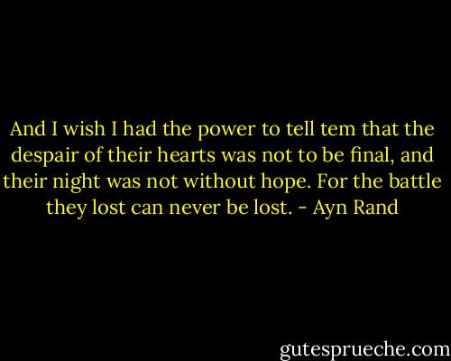 And I wish I had the power to tell tem that the despair of their hearts was not to be final, and their night was not without hope. For the battle they lost can never be lost. - Ayn Rand