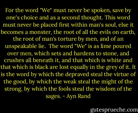 For the word "We" must never be spoken, save by one's choice and as a second thought. This word must never be placed first within man's soul, else it becomes a monster, the root of all the evils on earth, the root of man's torture by men, and of an unspeakable lie.<br /><br />The word "We" is as lime poured over men, which sets and hardens to stone, and crushes all beneath it, and that which is white and that which is black are lost equally in the grey of it. It is the word by which the depraved steal the virtue of the good, by which the weak steal the might of the strong, by which the fools steal the wisdom of the sages. - Ayn Rand