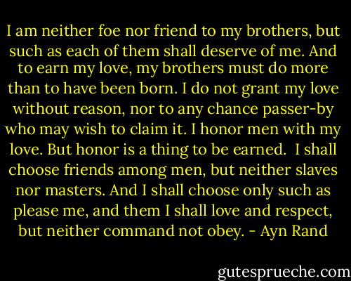 I am neither foe nor friend to my brothers, but such as each of them shall deserve of me. And to earn my love, my brothers must do more than to have been born. I do not grant my love without reason, nor to any chance passer-by who may wish to claim it. I honor men with my love. But honor is a thing to be earned.<br /><br />I shall choose friends among men, but neither slaves nor masters. And I shall choose only such as please me, and them I shall love and respect, but neither command not obey. - Ayn Rand