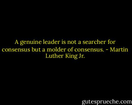 A genuine leader is not a searcher for consensus but a molder of consensus. - Martin Luther King Jr.