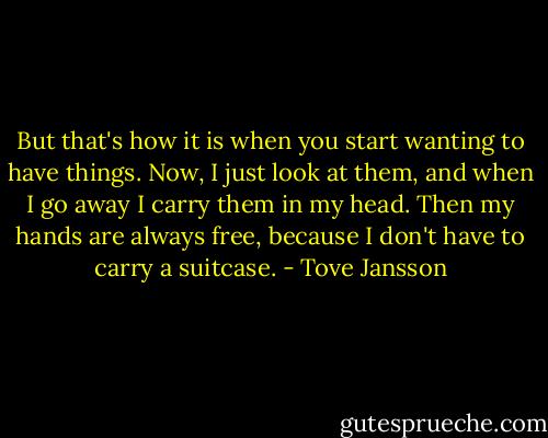 But that's how it is when you start wanting to have things. Now, I just look at them, and when I go away I carry them in my head. Then my hands are always free, because I don't have to carry a suitcase. - Tove Jansson