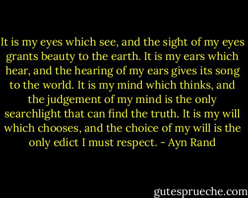 It is my eyes which see, and the sight of my eyes grants beauty to the earth. It is my ears which hear, and the hearing of my ears gives its song to the world. It is my mind which thinks, and the judgement of my mind is the only searchlight that can find the truth. It is my will which chooses, and the choice of my will is the only edict I must respect. - Ayn Rand
