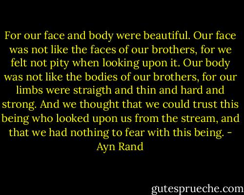 For our face and body were beautiful. Our face was not like the faces of our brothers, for we felt not pity when looking upon it. Our body was not like the bodies of our brothers, for our limbs were straigth and thin and hard and strong. And we thought that we could trust this being who looked upon us from the stream, and that we had nothing to fear with this being. - Ayn Rand