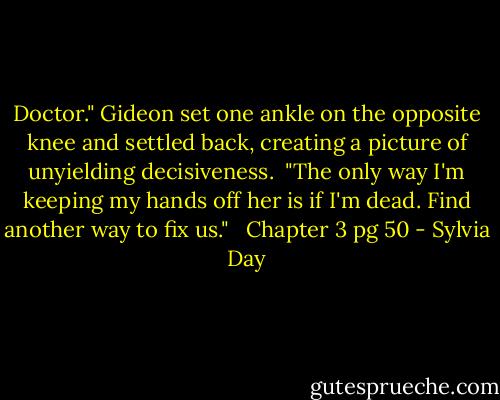 Doctor." Gideon set one ankle on the opposite knee and settled back, creating a picture of unyielding decisiveness. <br />"The only way I'm keeping my hands off her is if I'm dead. Find another way to fix us." <br /><br />Chapter 3 pg 50 - Sylvia Day