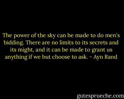 The power of the sky can be made to do men's bidding. There are no limits to its secrets and its might, and it can be made to grant us anything if we but choose to ask. - Ayn Rand