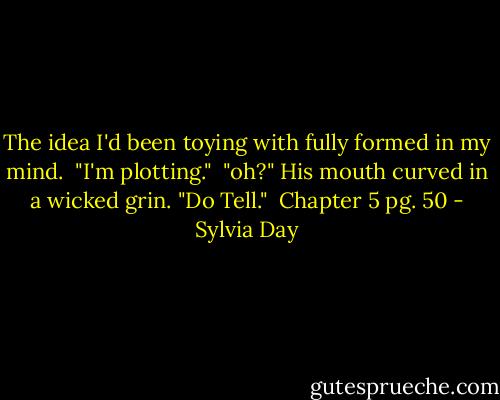 The idea I'd been toying with fully formed in my mind. <br />"I'm plotting."<br /><br />"oh?" His mouth curved in a wicked grin. "Do Tell."<br /><br />Chapter 5 pg. 50 - Sylvia Day