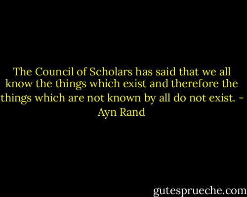 The Council of Scholars has said that we all know the things which exist and therefore the things which are not known by all do not exist. - Ayn Rand