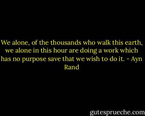 We alone, of the thousands who walk this earth, we alone in this hour are doing a work which has no purpose save that we wish to do it. - Ayn Rand