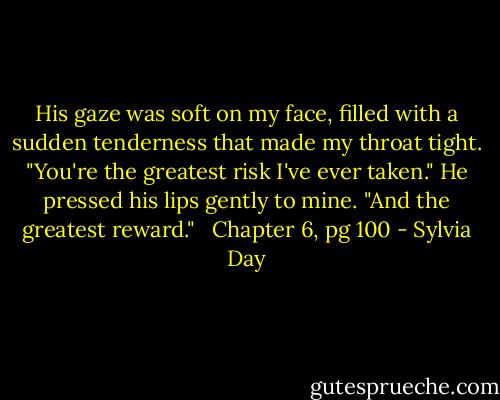 His gaze was soft on my face, filled with a sudden tenderness that made my throat tight. "You're the greatest risk I've ever taken." He pressed his lips gently to mine. "And the greatest reward." <br /><br />Chapter 6, pg 100 - Sylvia Day