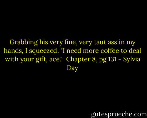 Grabbing his very fine, very taut ass in my hands, I squeezed. "I need more coffee to deal with your gift, ace."<br /><br />Chapter 8, pg 131 - Sylvia Day