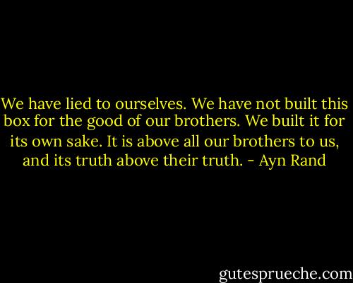 We have lied to ourselves. We have not built this box for the good of our brothers. We built it for its own sake. It is above all our brothers to us, and its truth above their truth. - Ayn Rand