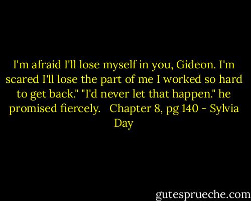 I'm afraid I'll lose myself in you, Gideon. I'm scared I'll lose the part of me I worked so hard to get back."<br />"I'd never let that happen." he promised fiercely. <br /><br />Chapter 8, pg 140 - Sylvia Day