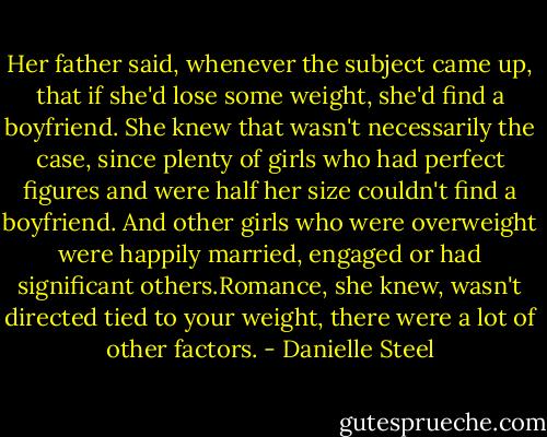 Her father said, whenever the subject came up, that if she'd lose some weight, she'd find a boyfriend. She knew that wasn't necessarily the case, since plenty of girls who had perfect figures and were half her size couldn't find a boyfriend. And other girls who were overweight were happily married, engaged or had significant others.Romance, she knew, wasn't directed tied to your weight, there were a lot of other factors. - Danielle Steel