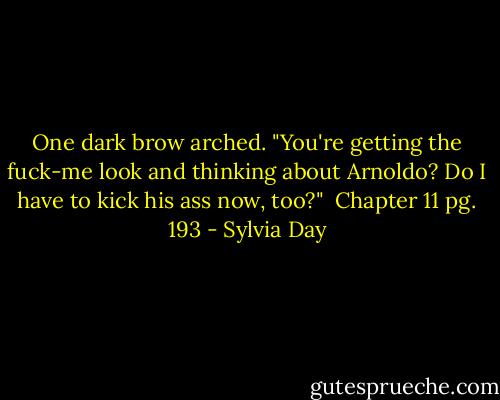 One dark brow arched. "You're getting the fuck-me look and thinking about Arnoldo? Do I have to kick his ass now, too?"<br /><br />Chapter 11 pg. 193 - Sylvia Day
