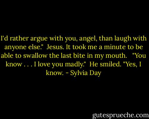 I'd rather argue with you, angel, than laugh with anyone else."<br /><br />Jesus. It took me a minute to be able to swallow the last bite in my mouth. <br /><br />"You know . . . I love you madly."<br /><br />He smiled. "Yes, I know. - Sylvia Day
