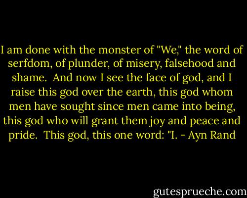 I am done with the monster of "We," the word of serfdom, of plunder, of misery, falsehood and shame.<br /><br />And now I see the face of god, and I raise this god over the earth, this god whom men have sought since men came into being, this god who will grant them joy and peace and pride.<br /><br />This god, this one word:<br />"I. - Ayn Rand