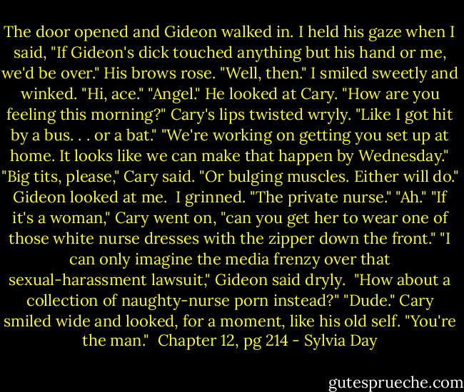 The door opened and Gideon walked in. I held his gaze when I said, "If Gideon's dick touched anything but his hand or me, we'd be over."<br />His brows rose. "Well, then."<br />I smiled sweetly and winked. "Hi, ace."<br />"Angel." He looked at Cary. "How are you feeling this morning?"<br />Cary's lips twisted wryly. "Like I got hit by a bus. . . or a bat."<br />"We're working on getting you set up at home. It looks like we can make that happen by Wednesday."<br />"Big tits, please," Cary said. "Or bulging muscles. Either will do."<br />Gideon looked at me. <br />I grinned. "The private nurse."<br />"Ah."<br />"If it's a woman," Cary went on, "can you get her to wear one of those white nurse dresses with the zipper down the front."<br />"I can only imagine the media frenzy over that sexual-harassment lawsuit," Gideon said dryly. <br />"How about a collection of naughty-nurse porn instead?"<br />"Dude." Cary smiled wide and looked, for a moment, like his old self. "You're the man."<br /><br />Chapter 12, pg 214 - Sylvia Day
