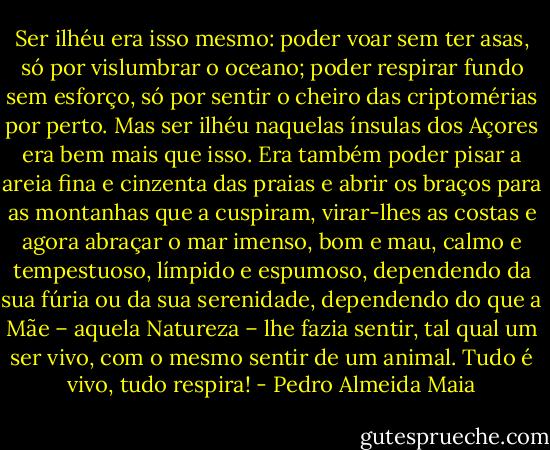 Ser ilhéu era isso mesmo: poder voar sem ter asas, só por vislumbrar o oceano; poder respirar fundo sem esforço, só por sentir o cheiro das criptomérias por perto. Mas ser ilhéu naquelas ínsulas dos Açores era bem mais que isso. Era também poder pisar a areia fina e cinzenta das praias e abrir os braços para as montanhas que a cuspiram, virar-lhes as costas e agora abraçar o mar imenso, bom e mau, calmo e tempestuoso, límpido e espumoso, dependendo da sua fúria ou da sua serenidade, dependendo do que a Mãe – aquela Natureza – lhe fazia sentir, tal qual um ser vivo, com o mesmo sentir de um animal. Tudo é vivo, tudo respira! - Pedro Almeida Maia