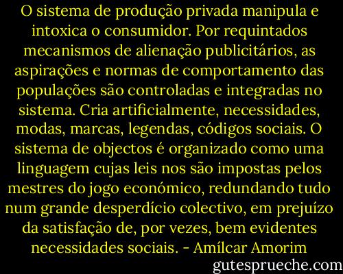 O sistema de produção privada manipula e intoxica o consumidor. Por requintados mecanismos de alienação publicitários, as aspirações e normas de comportamento das populações são controladas e integradas no sistema. Cria artificialmente, necessidades, modas, marcas, legendas, códigos sociais. O sistema de objectos é organizado como uma linguagem cujas leis nos são impostas pelos mestres do jogo económico, redundando tudo num grande desperdício colectivo, em prejuízo da satisfação de, por vezes, bem evidentes necessidades sociais. - Amílcar Amorim