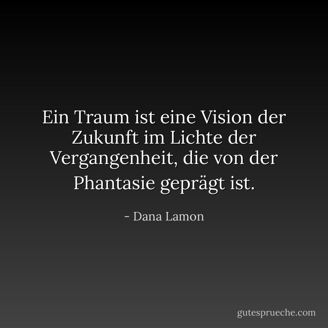 Ein Traum ist eine Vision der Zukunft im Lichte der Vergangenheit, die von der Phantasie geprägt ist. - Dana Lamon<