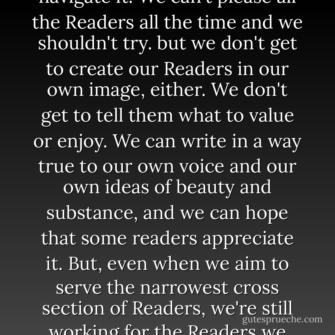 If Readers have prejudices, that's the writing world we live in. We must decide how to navigate it. We can't please all the Readers all the time and we shouldn't try. but we don't get to create our Readers in our own image, either. We don't get to tell them what to value or enjoy. We can write in a way true to our own voice and our own ideas of beauty and substance, and we can hope that some readers appreciate it. But, even when we aim to serve the narrowest cross section of Readers, we're still working for the Readers we have. We should be grateful that we have them. - June Casagrande
