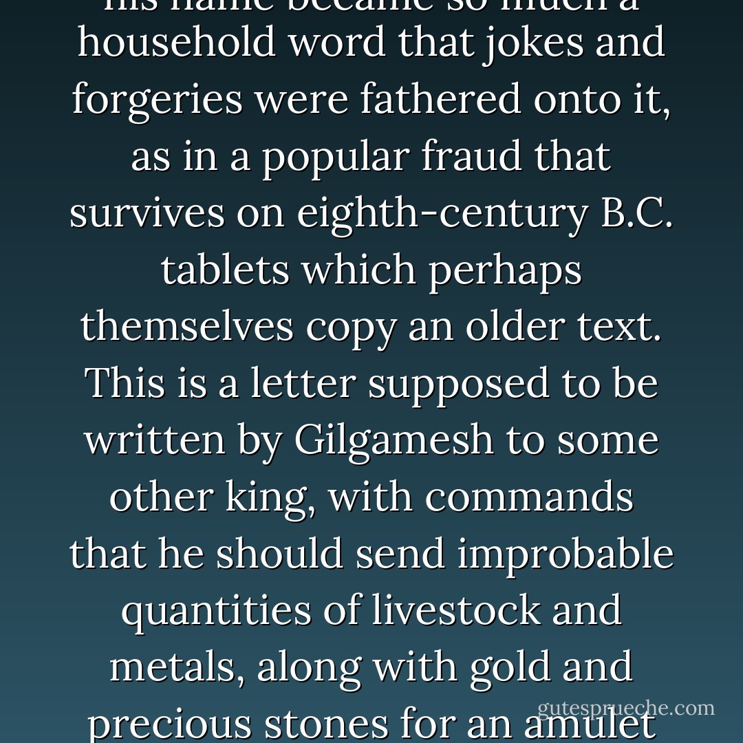 Whether or not the fame of Gilgamesh of Uruk had reached the Aegean – and the idea is attractive – there can be no doubt that it was as great as that of any other hero. In time his name became so much a household word that jokes and forgeries were fathered onto it, as in a popular fraud that survives on eighth-century B.C. tablets which perhaps themselves copy an older text. This is a letter supposed to be written by Gilgamesh to some other king, with commands that he should send improbable quantities of livestock and metals, along with gold and precious stones for an amulet for Enkidu, which would weigh no less that thirty pounds. The joke must have been well received, for it survives in four copies, all from Sultantepe. - N.K. Sandars