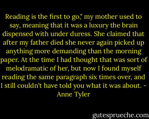 Reading is the first to go," my mother used to say, meaning that it was a luxury the brain dispensed with under duress. She claimed that after my father died she never again picked up anything more demanding than the morning paper. At the time I had thought that was sort of melodramatic of her, but now I found myself reading the same paragraph six times over, and I still couldn't have told you what it was about. - Anne Tyler